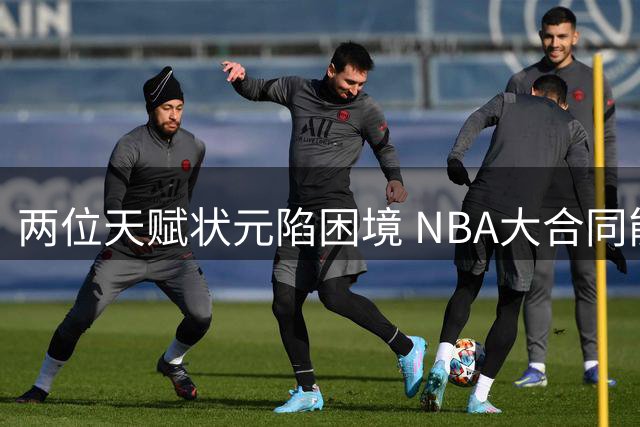 两位天赋状元陷困境 NBA大合同能否保住职业生涯