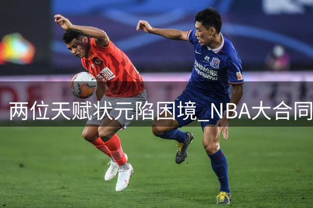 两位天赋状元陷困境 NBA大合同能否保住职业生涯